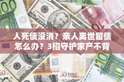 北京人死债没消？亲人离世留债怎么办？3招守护家产不背锅