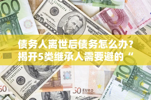 北京债务人离世后债务怎么办？揭开5类继承人需要避的“坑”