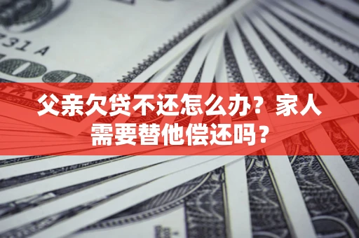 北京父亲欠贷不还怎么办？家人需要替他偿还吗？
