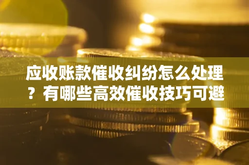 北京应收账款催收纠纷怎么处理？有哪些高效催收技巧可避免坏账？